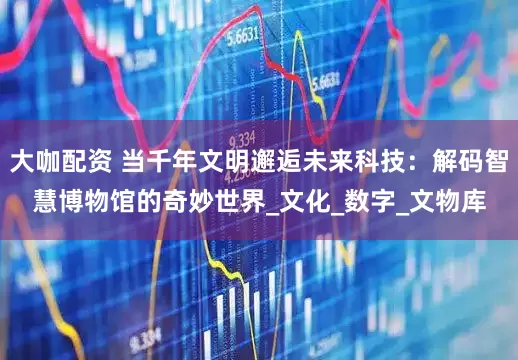 大咖配资 当千年文明邂逅未来科技：解码智慧博物馆的奇妙世界_文化_数字_文物库