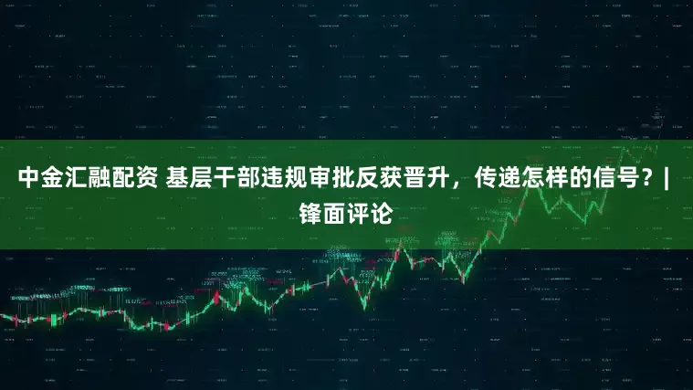 中金汇融配资 基层干部违规审批反获晋升，传递怎样的信号？| 锋面评论