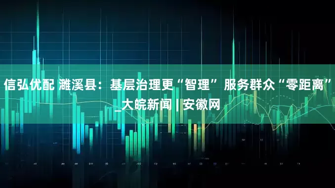 信弘优配 濉溪县：基层治理更“智理” 服务群众“零距离”_大皖新闻 | 安徽网