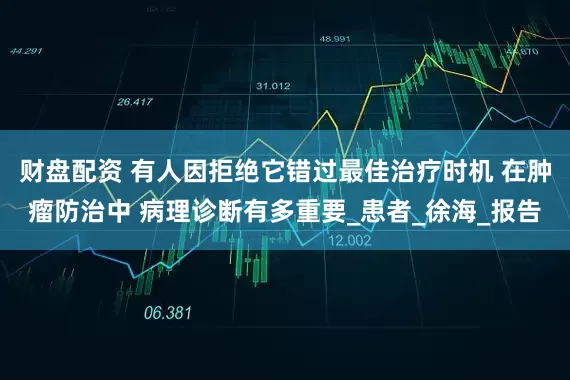 财盘配资 有人因拒绝它错过最佳治疗时机 在肿瘤防治中 病理诊断有多重要_患者_徐海_报告
