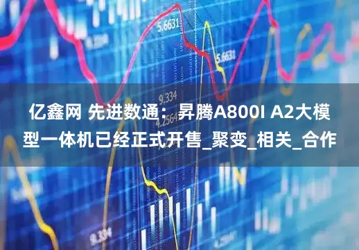 亿鑫网 先进数通：昇腾A800I A2大模型一体机已经正式开售_聚变_相关_合作