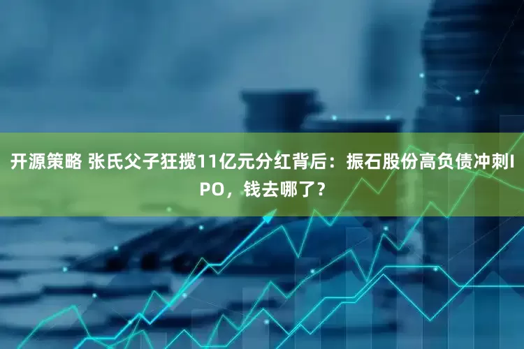 开源策略 张氏父子狂揽11亿元分红背后：振石股份高负债冲刺IPO，钱去哪了？