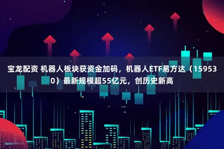 宝龙配资 机器人板块获资金加码，机器人ETF易方达（159530）最新规模超55亿元，创历史新高