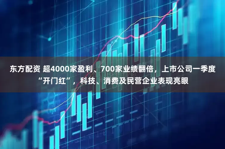 东方配资 超4000家盈利、700家业绩翻倍，上市公司一季度“开门红”，科技、消费及民营企业表现亮眼