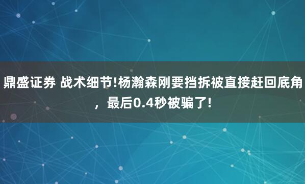 鼎盛证券 战术细节!杨瀚森刚要挡拆被直接赶回底角，最后0.4秒被骗了!