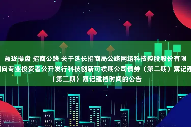 盈珑操盘 招商公路 关于延长招商局公路网络科技控股股份有限公司2025年面向专业投资者公开发行科技创新可续期公司债券（第二期）簿记建档时间的公告