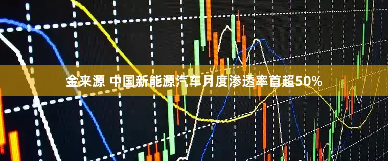 金来源 中国新能源汽车月度渗透率首超50%