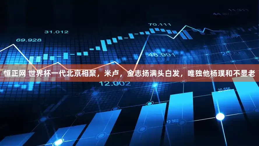 恒正网 世界杯一代北京相聚，米卢，金志扬满头白发，唯独他杨璞和不显老