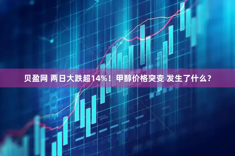 贝盈网 两日大跌超14%！甲醇价格突变 发生了什么？