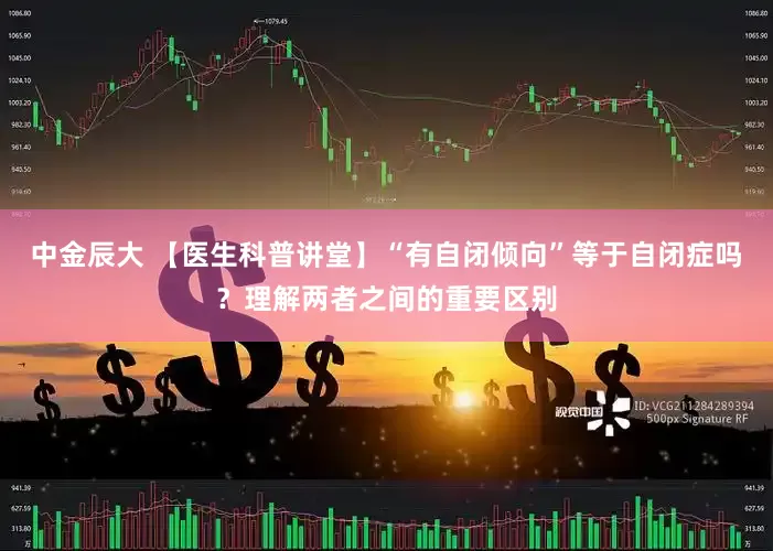 中金辰大 【医生科普讲堂】“有自闭倾向”等于自闭症吗？理解两者之间的重要区别